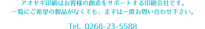 アオヤギ印刷はお客様の創造をサポートする印刷会社です。一覧にご希望の製品がなくても、まずは一度お問い合わせ下さい。